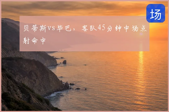 贝蒂斯vs毕巴，客队45分钟中场点射命中