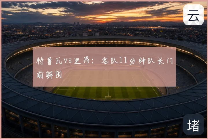 特鲁瓦vs里昂:客队11分钟队长门前解围