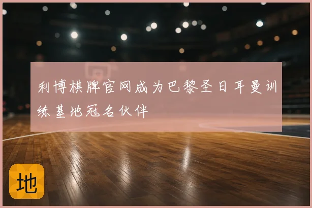 利博棋牌官网成为巴黎圣日耳曼训练基地冠名伙伴